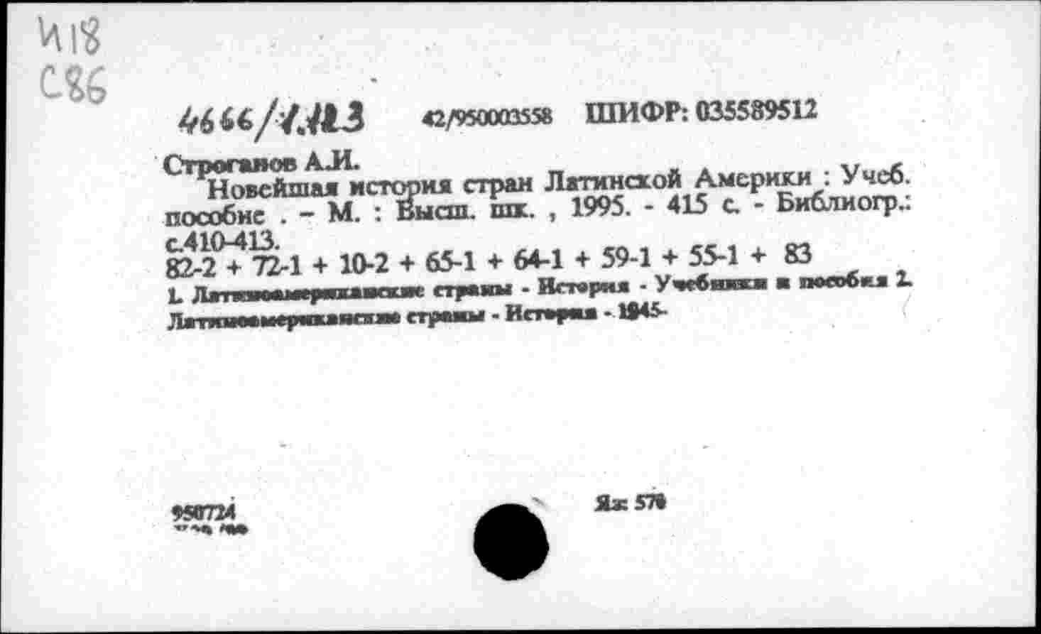 ﻿М
46 *«//.<3	42/950003558 ШИФР: 035589512
Строганов АЛ.	_	_ ж	,
Новейшая история стран Латинской Америки : Учеб, пособие . - М. : Высш. шк. , 1995. - 415 с - Би&тиогр.:
82-2°+72-1 + 10-2 + 65-1 + 64-1 + 59-1 + 55-1 + 83
, Ллшмпч. 1ит»Т1Г прайм - Истер«« • Учсвшжж ■ пособил 2.
«П7М
Яж57»